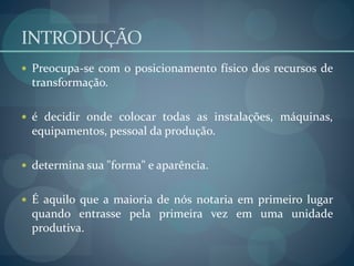 INTRODUÇÃO
 Preocupa-se com o posicionamento físico dos recursos de
transformação.
 é decidir onde colocar todas as instalações, máquinas,
equipamentos, pessoal da produção.
 determina sua "forma" e aparência.
 É aquilo que a maioria de nós notaria em primeiro lugar
quando entrasse pela primeira vez em uma unidade
produtiva.
 