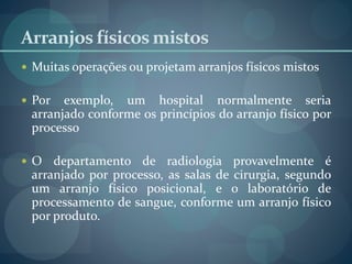 Arranjos físicos mistos
 Muitas operações ou projetam arranjos físicos mistos
 Por exemplo, um hospital normalmente seria
arranjado conforme os princípios do arranjo físico por
processo
 O departamento de radiologia provavelmente é
arranjado por processo, as salas de cirurgia, segundo
um arranjo físico posicional, e o laboratório de
processamento de sangue, conforme um arranjo físico
por produto.
 