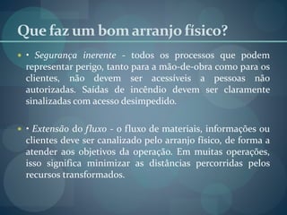 Que faz um bomarranjofísico?
 • Segurança inerente - todos os processos que podem
representar perigo, tanto para a mão-de-obra como para os
clientes, não devem ser acessíveis a pessoas não
autorizadas. Saídas de incêndio devem ser claramente
sinalizadas com acesso desimpedido.
 • Extensão do fluxo - o fluxo de materiais, informações ou
clientes deve ser canalizado pelo arranjo físico, de forma a
atender aos objetivos da operação. Em muitas operações,
isso significa minimizar as distâncias percorridas pelos
recursos transformados.
 