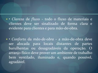  • Clareza de fluxo - todo o fluxo de materiais e
clientes deve ser sinalizado de forma clara e
evidente para clientes e para mão-de-obra.
 • Conforto da mão-de-obra - a mão-de-obra deve
ser alocada para locais distantes de partes
barulhentas ou desagradáveis da operação. O
arranjo físico deve prover um ambiente de trabalho
bem ventilado, iluminado e, quando possível,
agradável.
 