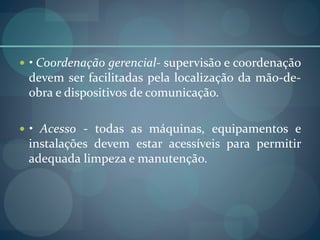  • Coordenação gerencial- supervisão e coordenação
devem ser facilitadas pela localização da mão-de-
obra e dispositivos de comunicação.
 • Acesso - todas as máquinas, equipamentos e
instalações devem estar acessíveis para permitir
adequada limpeza e manutenção.
 