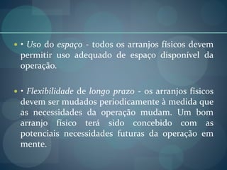  • Uso do espaço - todos os arranjos físicos devem
permitir uso adequado de espaço disponível da
operação.
 • Flexibilidade de longo prazo - os arranjos físicos
devem ser mudados periodicamente à medida que
as necessidades da operação mudam. Um bom
arranjo físico terá sido concebido com as
potenciais necessidades futuras da operação em
mente.
 