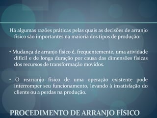 PROCEDIMENTO DE ARRANJO FÍSICO
Há algumas razões práticas pelas quais as decisões de arranjo
físico são importantes na maioria dos tipos de produção:
• Mudança de arranjo físico é, frequentemente, uma atividade
difícil e de longa duração por causa das dimensões físicas
dos recursos de transformação movidos.
• O rearranjo físico de uma operação existente pode
interromper seu funcionamento, levando à insatisfação do
cliente ou a perdas na produção.
 