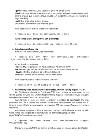 -genrsa indica ao OpenSSL que voce quer gerar um par de chaves
       -des3 indica que a chave privada deve ser criptografada. Vai pedir uma password e vai
       cifrar o arquivo que contém a chave privada com o algoritmo 3DES (-aes128 usaria o
       algoritmo AES).
       -out indica onde salvar a chave privada
       1024 indica o número de bits da chave gerada

       Você pode verificar a chave criada com o comando:

       # openssl rsa ­text ­in private/CA.key | more

       Agora vamos gerar a chave pública com o comando:

       # openssl rsa –in private/CA.key –pubout –out CA.pub

   3. Criando um certificado raiz
      Para criar um certificado raiz, use o comando:

     #   openssl   req   ­new   ­x509   –key   private/CA.key   ­extensions 
v3_ca ­out CA_RAIZ.pem ­days 3650

       As opções são as seguintes:
       -new -x509 pede para criar um novo certificado no formato X.509
       -extensions v3_ca indica extensão necessária para criar um certificado raiz
       -days 3650 indica a validade do certificado (10 anos)
       -out indica o nome do arquivo que conterá o certificado

       Você pode vizualizar o certificado com o comando:

       # openssl x509 ­in CA_RAIZ.pem ­noout ­text | more

    4. Criando um pedido de assinatura de certificado(Certificate Signing Request – CSR)
        Um Pedido de Assinatura de Certificado (CSR) é um conjunto de informações de um
cliente que são enviados para um Certificate Authority (CA) para serem assinadas, ou seja, para
queseja criado um certificado para esse cliente.
        Aqui, faremos o papel do cliente solicitante e também do certificador. Ou seja,
geraremos um CSR e depois nós mesmo assinaremos. Normalmente, um cliente não é
também um certificador e, nesses casos, ele enviaria o CSR para um certificador e receberia o
certificado.
        Assuma que somos um cliente e queremos criar um certificado para um site na web.
Então vamos criar um pedido de assinatura de um certificado (CSR) para o site
www.SEUNOME.com.br com o comando:

     #   openssl   req   ­new   ­nodes   ­out   www.SEUNOME.csr   –keyout 
www.SEUNOME.key

       O arquivo www.SEUNOME.csr contém o CSR que deve ser enviado para o Certificador.
 
