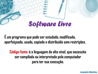 Leandro Martins
É um programa que pode ser estudado, modificado,
aperfeiçoado, usado, copiado e distribuído sem restrições.
Código-fonte: é a linguagem de alto nível, que necessita
ser compilada ou interpretada pelo computador
para ter sua execução.
Software Livre
 