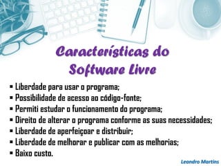 Leandro Martins
 Liberdade para usar o programa;
 Possibilidade de acesso ao código-fonte;
 Permiti estudar o funcionamento do programa;
 Direito de alterar o programa conforme as suas necessidades;
 Liberdade de aperfeiçoar e distribuir;
 Liberdade de melhorar e publicar com as melhorias;
 Baixo custo.
Características do
Software Livre
 