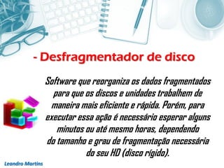 - Desfragmentador de disco
Leandro Martins
Software que reorganiza os dados fragmentados
para que os discos e unidades trabalhem de
maneira mais eficiente e rápida. Porém, para
executar essa ação é necessário esperar alguns
minutos ou até mesmo horas, dependendo
do tamanho e grau de fragmentação necessária
do seu HD (disco rígido).
 