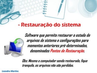 - Restauração do sistema
Leandro Martins
Software que permite restaurar o estado de
arquivos de sistema e configurações para
momentos anteriores pré-determinados,
denominados Pontos de Restauração.
Obs: Mesmo o computador sendo restaurado, fique
tranquilo, os arquivos não são perdidos.
 