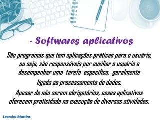 - Softwares aplicativos
Leandro Martins
São programas que tem aplicações práticas para o usuário,
ou seja, são responsáveis por auxiliar o usuário a
desempenhar uma tarefa específica, geralmente
ligada ao processamento de dados.
Apesar de não serem obrigatórios, esses aplicativos
oferecem praticidade na execução de diversas atividades.
 