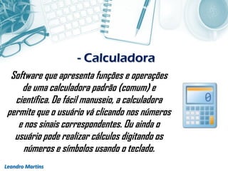 - Calculadora
Leandro Martins
Software que apresenta funções e operações
de uma calculadora padrão (comum) e
científica. De fácil manuseio, a calculadora
permite que o usuário vá clicando nos números
e nos sinais correspondentes. Ou ainda o
usuário pode realizar cálculos digitando os
números e símbolos usando o teclado.
 