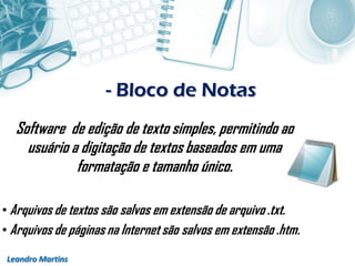 - Bloco de Notas
Leandro Martins
Software de edição de texto simples, permitindo ao
usuário a digitação de textos baseados em uma
formatação e tamanho único.
• Arquivos de textos são salvos em extensão de arquivo .txt.
• Arquivos de páginas na Internet são salvos em extensão .htm.
 