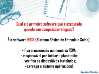 Leandro Martins
Qual é o primeiro software que é executado
quando seu computador é ligado?
É o software BIOS (Sistema Básico de Entrada e Saída).
- fica armazenado na memória ROM;
- responsável por iniciar a placa-mãe;
- verifica os dispositivos instalados;
- carrega o sistema operacional.
 