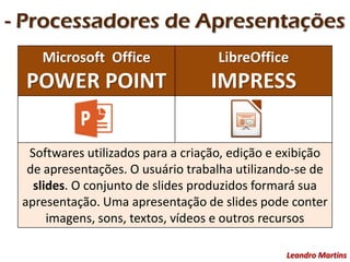 - Processadores de Apresentações
Leandro Martins
Microsoft Office
POWER POINT
LibreOffice
IMPRESS
Softwares utilizados para a criação, edição e exibição
de apresentações. O usuário trabalha utilizando-se de
slides. O conjunto de slides produzidos formará sua
apresentação. Uma apresentação de slides pode conter
imagens, sons, textos, vídeos e outros recursos
 