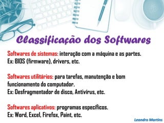 Leandro Martins
Softwares de sistemas: interação com a máquina e as partes.
Ex: BIOS (firmware), drivers, etc.
Softwares utilitários: para tarefas, manutenção e bom
funcionamento do computador.
Ex: Desfragmentador de disco, Antivírus, etc.
Softwares aplicativos: programas específicos.
Ex: Word, Excel, Firefox, Paint, etc.
Classificação dos Softwares
 