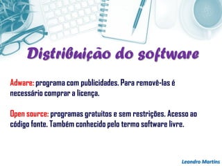 Leandro Martins
Adware: programa com publicidades. Para removê-las é
necessário comprar a licença.
Open source: programas gratuitos e sem restrições. Acesso ao
código fonte. Também conhecido pelo termo software livre.
Distribuição do software
 