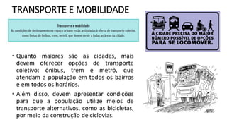 TRANSPORTE E MOBILIDADE
• Quanto maiores são as cidades, mais
devem oferecer opções de transporte
coletivo: ônibus, trem e metrô, que
atendam a população em todos os bairros
e em todos os horários.
• Além disso, devem apresentar condições
para que a população utilize meios de
transporte alternativos, como as bicicletas,
por meio da construção de ciclovias.
 