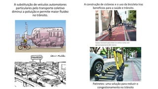 A substituição de veículos automotores
particulares pelo transporte coletivo
diminui a poluição e permite maior fluidez
no trânsito.
A construção de ciclovias e o uso da bicicleta traz
benefícios para a saúde e trânsito.
Patinetes: uma solução para reduzir o
congestionamento no trânsito
 