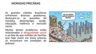 MORADIAS PRECÁRIAS
As grandes cidades brasileiras
enfrentam diversos problemas,
destacam-se as questões da
moradia, desemprego, saúde,
educação, violência e exclusão
social.
Muitos destes problemas estão
relacionados à desigualdade social
e ao fato de que milhões de famílias
que hoje vivem em áreas urbanas
se encontram em condições de
pobreza
 