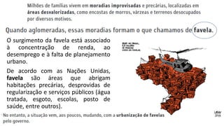O surgimento da favela está associado
à concentração de renda, ao
desemprego e à falta de planejamento
urbano.
De acordo com as Nações Unidas,
favela são áreas que abrigam
habitações precárias, desprovidas de
regularização e serviços públicos (água
tratada, esgoto, escolas, posto de
saúde, entre outros).
 