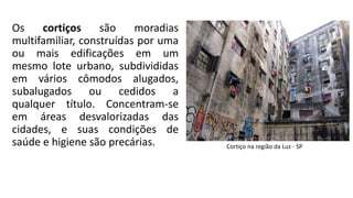 Os cortiços são moradias
multifamiliar, construídas por uma
ou mais edificações em um
mesmo lote urbano, subdivididas
em vários cômodos alugados,
subalugados ou cedidos a
qualquer título. Concentram-se
em áreas desvalorizadas das
cidades, e suas condições de
saúde e higiene são precárias. Cortiço na região da Luz - SP
 