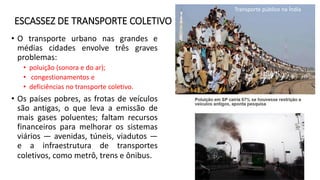 ESCASSEZ DE TRANSPORTE COLETIVO
• O transporte urbano nas grandes e
médias cidades envolve três graves
problemas:
• poluição (sonora e do ar);
• congestionamentos e
• deficiências no transporte coletivo.
• Os países pobres, as frotas de veículos
são antigas, o que leva a emissão de
mais gases poluentes; faltam recursos
financeiros para melhorar os sistemas
viários — avenidas, túneis, viadutos —
e a infraestrutura de transportes
coletivos, como metrô, trens e ônibus.
Transporte público na Índia
 