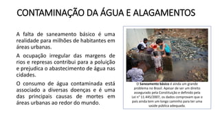 CONTAMINAÇÃO DA ÁGUA E ALAGAMENTOS
A falta de saneamento básico é uma
realidade para milhões de habitantes em
áreas urbanas.
A ocupação irregular das margens de
rios e represas contribui para a poluição
e prejudica o abastecimento de água nas
cidades.
O consumo de água contaminada está
associado a diversas doenças e é uma
das principais causas de mortes em
áreas urbanas ao redor do mundo.
O Saneamento básico é ainda um grande
problema no Brasil. Apesar de ser um direito
assegurado pela Constituição e definido pela
Lei n° 11.445/2007, os dados comprovam que o
país ainda tem um longo caminho para ter uma
saúde pública adequada.
 