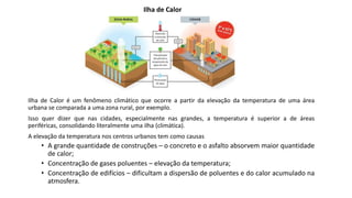Ilha de Calor é um fenômeno climático que ocorre a partir da elevação da temperatura de uma área
urbana se comparada a uma zona rural, por exemplo.
Isso quer dizer que nas cidades, especialmente nas grandes, a temperatura é superior a de áreas
periféricas, consolidando literalmente uma ilha (climática).
A elevação da temperatura nos centros urbanos tem como causas
• A grande quantidade de construções – o concreto e o asfalto absorvem maior quantidade
de calor;
• Concentração de gases poluentes – elevação da temperatura;
• Concentração de edifícios – dificultam a dispersão de poluentes e do calor acumulado na
atmosfera.
Ilha de Calor
 