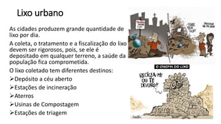 Lixo urbano
As cidades produzem grande quantidade de
lixo por dia.
A coleta, o tratamento e a fiscalização do lixo
devem ser rigorosos, pois, se ele é
depositado em qualquer terreno, a saúde da
população fica comprometida.
O lixo coletado tem diferentes destinos:
➢Depósito a céu aberto
➢Estações de incineração
➢Aterros
➢Usinas de Compostagem
➢Estações de triagem
 