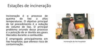 Estações de incineração
Incineração é o processo de
queima do lixo a altas
temperaturas. O objetivo principal
de tal procedimento é a redução
do volume de lixo. O principal
problema oriundo desse processo
é a poluição do ar devida aos gases
liberados durante a combustão.
É empregada principalmente em
lixo hospitalar, que oferece risco de
contaminação.
Incineração do lixo hospitalar
 