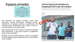 Espaços privados
São exemplos de espaços privados: casas, lojas
comerciais, escolas particulares, Shopping Centers.
Geralmente, os espaços privados ou particulares são
mantidos pelos proprietários, eles cuidam e fazem a
manutenção para a sua preservação
Esses espaços são de uso restrito e a entrada é regulada
pelo proprietário, o que pode envolver o pagamento
pelos serviços prestados.
Qualquer tipo de discriminação no acesso ao shopping
ou outro espaço privado é proibido por lei e considerado
crime no Brasil.
 