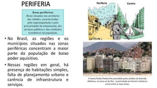 PERIFERIA
• No Brasil, as regiões e os
municípios situados nas zonas
periféricas concentram a maior
parte da população de baixo
poder aquisitivo.
• Nessas regiões em geral, há
presença de habitações simples,
falta de planejamento urbano e
carência de infraestrutura e
serviços.
A favela Pavão-Pavãozinho precedida pelos prédios da Avenida
Atlântica, na zona sul do Rio; : proximidade territorial e distância
social entre as duas áreas.
Periferia Centro
 