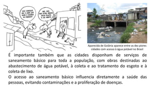 Aparecida de Goiânia aparece entre as dez piores
cidades com acesso à água potável no Brasil
É importante também que as cidades disponham de serviços de
saneamento básico para toda a população, com obras destinadas ao
abastecimento de água potável, à coleta e ao tratamento do esgoto e à
coleta de lixo.
O acesso ao saneamento básico influencia diretamente a saúde das
pessoas, evitando contaminações e a proliferação de doenças.
 