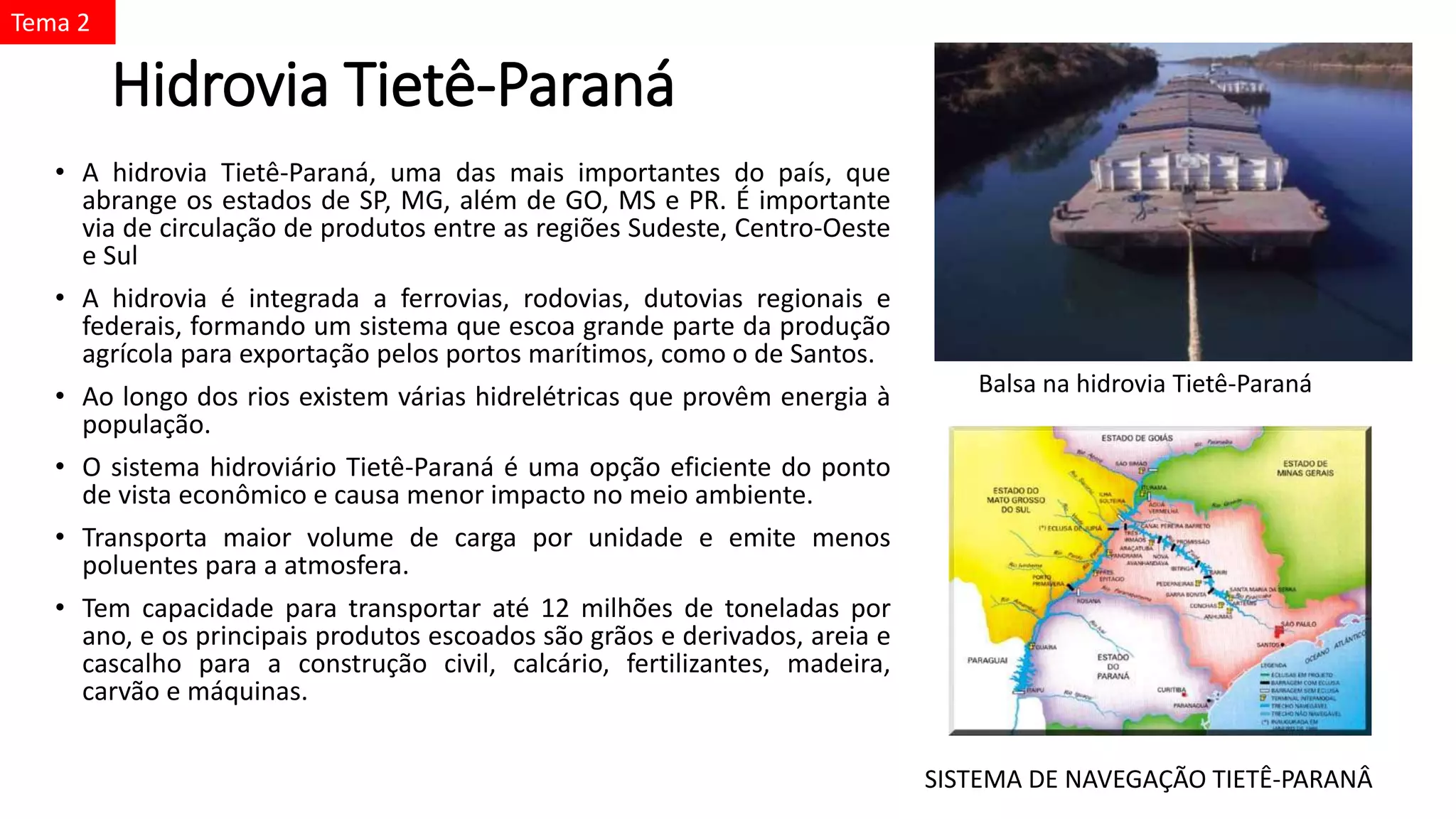 Hidrovia Tietê-Paraná
• A hidrovia Tietê-Paraná, uma das mais importantes do país, que
abrange os estados de SP, MG, além de GO, MS e PR. É importante
via de circulação de produtos entre as regiões Sudeste, Centro-Oeste
e Sul
• A hidrovia é integrada a ferrovias, rodovias, dutovias regionais e
federais, formando um sistema que escoa grande parte da produção
agrícola para exportação pelos portos marítimos, como o de Santos.
• Ao longo dos rios existem várias hidrelétricas que provêm energia à
população.
• O sistema hidroviário Tietê-Paraná é uma opção eficiente do ponto
de vista econômico e causa menor impacto no meio ambiente.
• Transporta maior volume de carga por unidade e emite menos
poluentes para a atmosfera.
• Tem capacidade para transportar até 12 milhões de toneladas por
ano, e os principais produtos escoados são grãos e derivados, areia e
cascalho para a construção civil, calcário, fertilizantes, madeira,
carvão e máquinas.
Balsa na hidrovia Tietê-Paraná
SISTEMA DE NAVEGAÇÃO TIETÊ-PARANÂ
Tema 2
 
