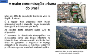 A maior concentração urbana
do Brasil
Mais de 42% da população brasileira vive na
Região Sudeste.
É a região mais populosa (tem maior
população total) e povoada (maior densidade
demográfica- habitantes por km2)
As cidades desta abrigam quase 93% da
população.
O aumento da densidade demográfica nas
metrópoles como São Paulo interfere na
infraestrutura urbana e o meio ambiente. Isso
força os governos a organizar o espaço
geográfico de maneira a minimizar possíveis
problemas e garantir os direitos dos cidadãos.
Morumbi – São Paulo - SP
Favela Dona Marta, no Rio de Janeiro, ao lado de
prédios residenciais de alto padrão
Tema 3
 