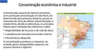 Concentração econômica e industrial
A distribuição espacial da indústria brasileira,
com acentuada concentração em São Paulo, foi
determinada pelo processo histórico, já que no
momento do início da efetiva industrialização, o
estado tinha, devido à cafeicultura, os principais
fatores para instalação das indústrias a saber:
• disponibilidade de recursos e de mão de obra;
• a existência de mercado consumidor interno;
• infraestrutura adequada
​A concentração econômica e industrial, no
entanto, gerou desigualdades espaciais nas
escalas nacional e regional.
Tema 3
 