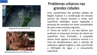 Problemas urbanos nas
grandes cidades
Tema 3
Uma característica das grandes cidades da
Região Sudeste é a combinação do elevado
volume de chuvas durante o verão com
superfícies asfaltadas, pouca vegetação e
presença de moradias em áreas consideradas
de risco, como encostas íngrimes.
A “chuva de verão” é um dos fatores que
aceleram os processos erosivos do relevo em
superfícies mais inclinadas. A ocupação
dessas áreas agrava o processo erosivo e o
risco de desabamentos, pois a retirada da
cobertura vegetal fragiliza o solo, permitindo
a infiltração da água e o escoamento
superficial.
Alagamento em bairro de SP
Deslizamento de terra em Osasco - SP
 