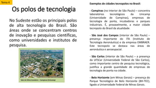 Os polos de tecnologia
No Sudeste estão os principais polos
de alta tecnologia do Brasil. São
áreas onde se concentram centros
de inovação e pesquisas científicas,
como universidades e institutos de
pesquisa.
Exemplos de cidades tecnopolos no Brasil:
- Campinas (no interior de São Paulo) – concentra
laboratórios tecnológicos da Unicamp
(Universidade de Campinas), empresas de
tecnologia de ponta, incubadoras e parques
industriais. É, provavelmente, a maior cidade
tecnopolo do Brasil da atualidade.
- São José dos Campos (interior de São Paulo) –
presença importante do ITA (Instituto de
Tecnologia Aeronáutica) e da empresa EMBRAER.
Este tecnopolo se destaca nas áreas de
aeronáutica e aeroespacial.
- São Carlos (interior de São Paulo) – a presença
da UFSCar (Universidade Federal de São Carlos),
como importante centro de pesquisa tecnológica,
justifica a grande quantidade de empresas de
tecnologia de ponta na cidade.
- Belo Horizonte (em Minas Gerais) – presença do
Parque Tecnológico de Belo Horizonte (BH-TEC),
ligado a Universidade Federal de Minas Gerais.
Tema 4
 