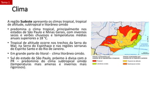 Clima
A região Sudeste apresenta os climas tropical, tropical
de altitude, subtropical e litorâneo úmido
• predomina o clima tropical, principalmente nos
estados de São Paulo e Minas Gerais, com invernos
secos e verões chuvosos e temperaturas médias
anuais superiores a 18 °C.
• Tropical de altitude ocorre nos trechos da Serra do
Mar, na Serra do Espinhaço e nas regiões serranas
do Espírito Santo e do Rio de Janeiro.
• Em grande parte do litoral - clima litorâneo úmido.
• Sul do estado de São Paulo, próximo à divisa com o
PR – predomínio do clima subtropical úmido
(temperaturas mais amenas e invernos mais
rigorosos).
Tema 1
 