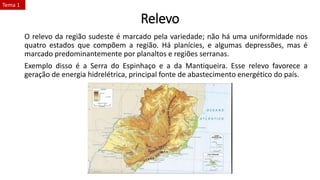 Relevo
O relevo da região sudeste é marcado pela variedade; não há uma uniformidade nos
quatro estados que compõem a região. Há planícies, e algumas depressões, mas é
marcado predominantemente por planaltos e regiões serranas.
Exemplo disso é a Serra do Espinhaço e a da Mantiqueira. Esse relevo favorece a
geração de energia hidrelétrica, principal fonte de abastecimento energético do país.
Tema 1
 
