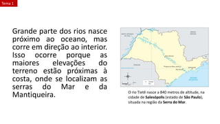 Grande parte dos rios nasce
próximo ao oceano, mas
corre em direção ao interior.
Isso ocorre porque as
maiores elevações do
terreno estão próximas à
costa, onde se localizam as
serras do Mar e da
Mantiqueira. O rio Tietê nasce a 840 metros de altitude, na
cidade de Salesópolis (estado de São Paulo),
situada na região da Serra do Mar.
Tema 1
 