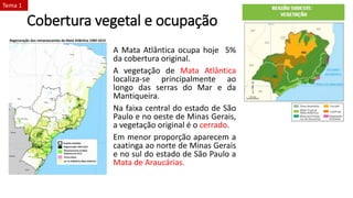 Cobertura vegetal e ocupação
A Mata Atlântica ocupa hoje 5%
da cobertura original.
A vegetação de Mata Atlântica
localiza-se principalmente ao
longo das serras do Mar e da
Mantiqueira.
Na faixa central do estado de São
Paulo e no oeste de Minas Gerais,
a vegetação original é o cerrado.
Em menor proporção aparecem a
caatinga ao norte de Minas Gerais
e no sul do estado de São Paulo a
Mata de Araucárias.
Tema 1
 