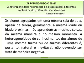 APROFUNDANDO O TEMA
APROFUNDANDO O TEMA
A heterogeneidade no processo de alfabetização: diferentes
A heterogeneidade no processo de alfabetização: diferentes
conhecimentos, diferentes atendimentos
conhecimentos, diferentes atendimentos
Alexsandro da Silva
Alexsandro da Silva

Os alunos agrupados em uma mesma sala de aula,
apesar de terem, geralmente, a mesma idade ou
idade próximas, não aprendem as mesmas coisas,
da mesma maneira e no mesmo momento. A
heterogeneidade de conhecimentos dos alunos de
uma mesma turma ou de turmas diferentes é,
portanto, natural e inevitável, não devendo ser
vista de maneira negativa.

 
