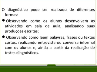 O diagnóstico pode ser realizado de diferentes
formas:
Observando como os alunos desenvolvem as
atividades em sala de aula, analisando suas
produções escritas;
Observando como leem palavras, frases ou textos
curtos, realizando entrevista ou conversa informal
com os alunos e, ainda a partir da realização de
testes diagnósticos.

 