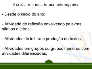P rá tica e m uma turma he te rogê ne a
- Desde o início do ano;
- Atividade de reflexão envolvendo palavras,
sílabas e letras;
- Atividades de leitura e produção de textos;
- Atividades em grupos ou grupos menores com
atividades diferenciadas;

 