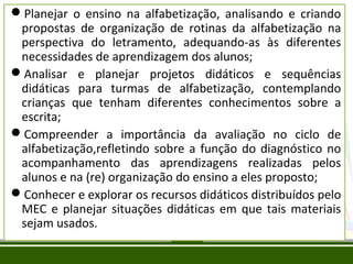 Planejar o ensino na alfabetização, analisando e criando
propostas de organização de rotinas da alfabetização na
perspectiva do letramento, adequando-as às diferentes
necessidades de aprendizagem dos alunos;
Analisar e planejar projetos didáticos e sequências
didáticas para turmas de alfabetização, contemplando
crianças que tenham diferentes conhecimentos sobre a
escrita;
Compreender a importância da avaliação no ciclo de
alfabetização,refletindo sobre a função do diagnóstico no
acompanhamento das aprendizagens realizadas pelos
alunos e na (re) organização do ensino a eles proposto;
Conhecer e explorar os recursos didáticos distribuídos pelo
MEC e planejar situações didáticas em que tais materiais
sejam usados.

 