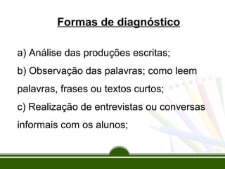 Formas de diagnóstico
a) Análise das produções escritas;
b) Observação das palavras; como leem
palavras, frases ou textos curtos;
c) Realização de entrevistas ou conversas
informais com os alunos;

 