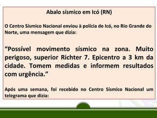 Abalo sísmico em Icó (RN)
O Centro Sísmico Nacional enviou à polícia de Icó, no Rio Grande do
Norte, uma mensagem que dizia:

“Possível movimento sísmico na zona. Muito
perigoso, superior Richter 7. Epicentro a 3 km da
cidade. Tomem medidas e informem resultados
com urgência.”
Após uma semana, foi recebido no Centro Sísmico Nacional um
telegrama que dizia:

 