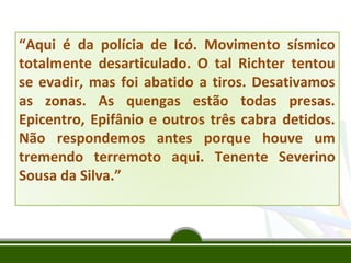 “Aqui é da polícia de Icó. Movimento sísmico
totalmente desarticulado. O tal Richter tentou
se evadir, mas foi abatido a tiros. Desativamos
as zonas. As quengas estão todas presas.
Epicentro, Epifânio e outros três cabra detidos.
Não respondemos antes porque houve um
tremendo terremoto aqui. Tenente Severino
Sousa da Silva.”

 