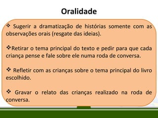 Oralidade
 Sugerir a dramatização de histórias somente com as

observações orais (resgate das ideias).

Retirar o tema principal do texto e pedir para que cada
criança pense e fale sobre ele numa roda de conversa.
 Refletir com as crianças sobre o tema principal do livro
escolhido.
 Gravar o relato das crianças realizado na roda de
conversa.

 
