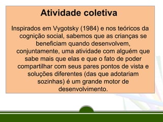 Atividade coletiva
Inspirados em Vygotsky (1984) e nos teóricos da
cognição social, sabemos que as crianças se
beneficiam quando desenvolvem,
conjuntamente, uma atividade com alguém que
sabe mais que elas e que o fato de poder
compartilhar com seus pares pontos de vista e
soluções diferentes (das que adotariam
sozinhas) é um grande motor de
desenvolvimento.

 